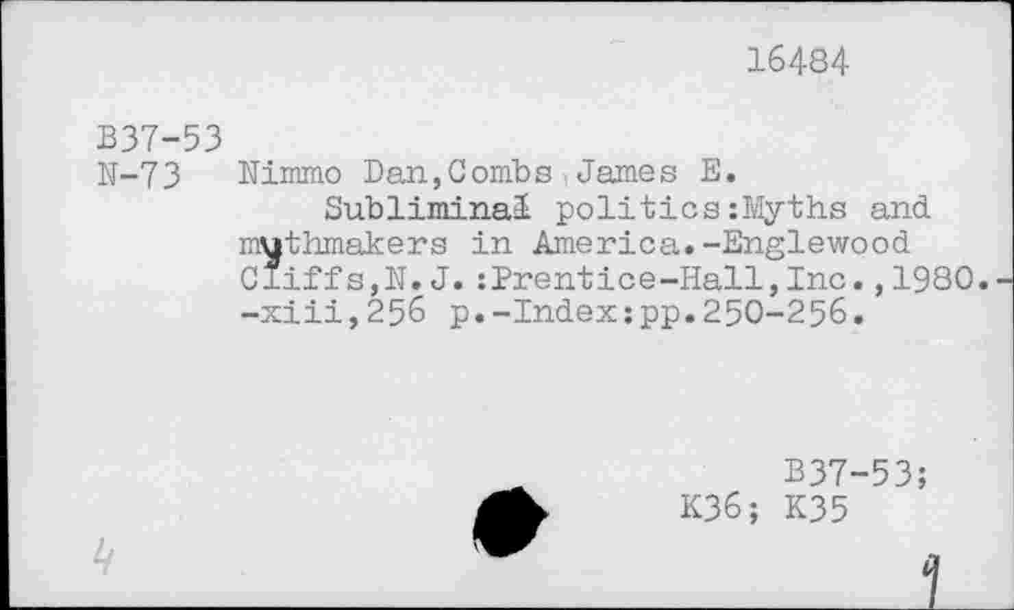 ﻿16484
B37-53
N-73 Nimmo Dan,Combs , James E.
Subliminal politics :Myths and muthmakers in America.-Englewood Cliffs,N.J.:Prentice-Hall,Inc.,1980. -xiii,256 p.-Index:pp.250-256.
B37-53;
K36; K35